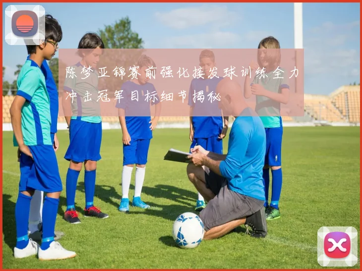 陈梦亚锦赛前强化接发球训练全力冲击冠军目标细节揭秘