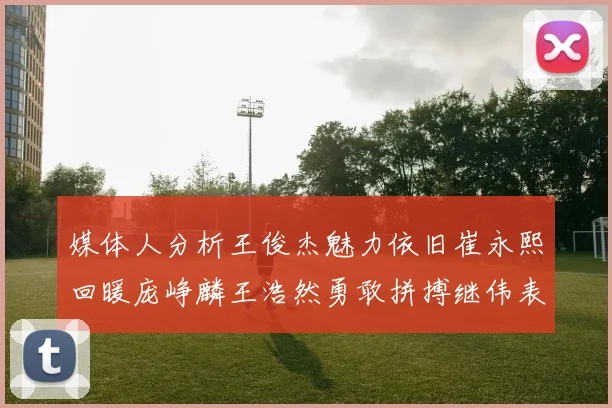 媒体人分析王俊杰魅力依旧崔永熙回暖庞峥麟王浩然勇敢拼搏继伟表现稳定