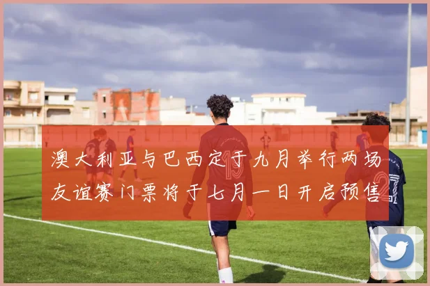 澳大利亚与巴西定于九月举行两场友谊赛门票将于七月一日开启预售