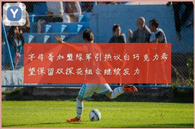 字母哥加盟绿军引热议白巧克力希望保留双探花组合继续发力