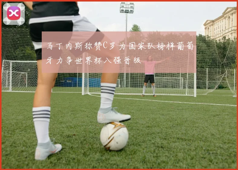 马丁内斯称赞C罗为国家队榜样葡萄牙力争世界杯八强晋级