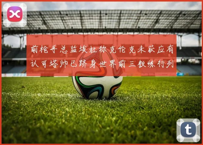 前枪手总监埃杜称克伦克未获应有认可塔帅已跻身世界前三教练行列