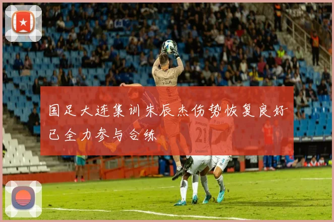国足大连集训朱辰杰伤势恢复良好已全力参与合练