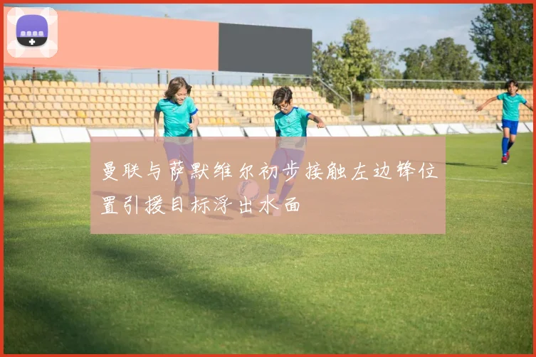 曼联与萨默维尔初步接触左边锋位置引援目标浮出水面