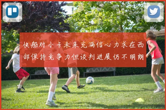 快船对小卡未来充满信心力求在西部保持竞争力但谈判进展仍不明朗