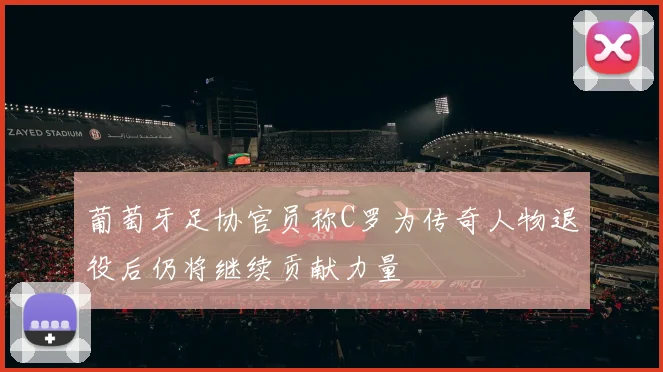 葡萄牙足协官员称C罗为传奇人物退役后仍将继续贡献力量