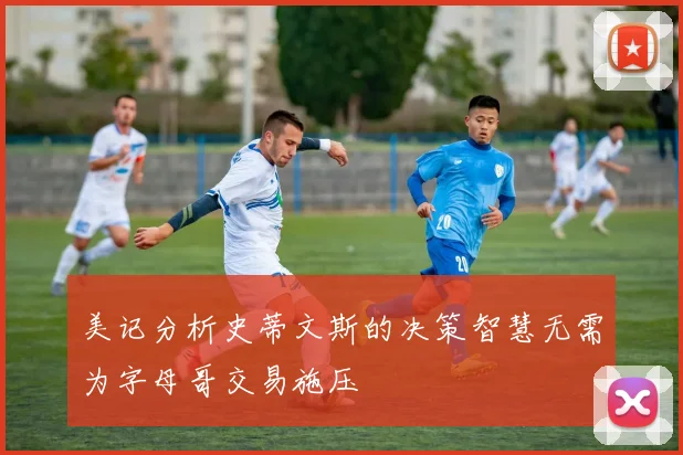 美记分析史蒂文斯的决策智慧无需为字母哥交易施压