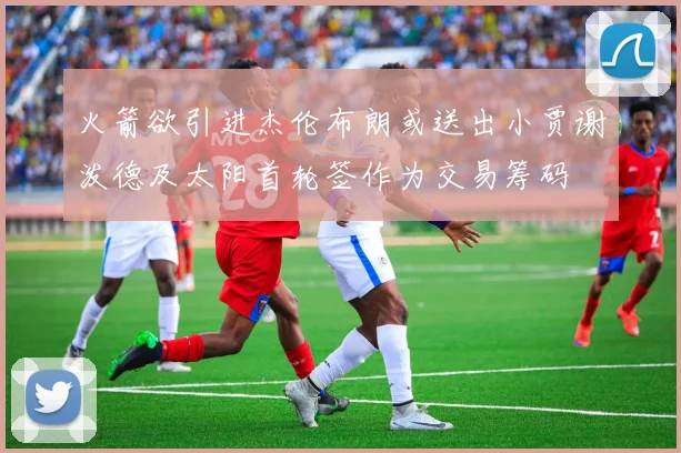 火箭欲引进杰伦布朗或送出小贾谢泼德及太阳首轮签作为交易筹码