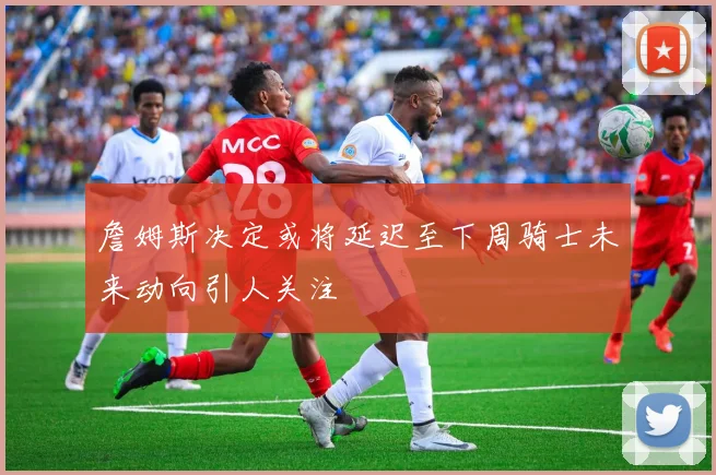 詹姆斯决定或将延迟至下周骑士未来动向引人关注