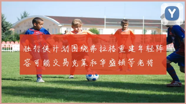 独行侠计划围绕弗拉格重建年轻阵容可能交易克莱和华盛顿等老将
