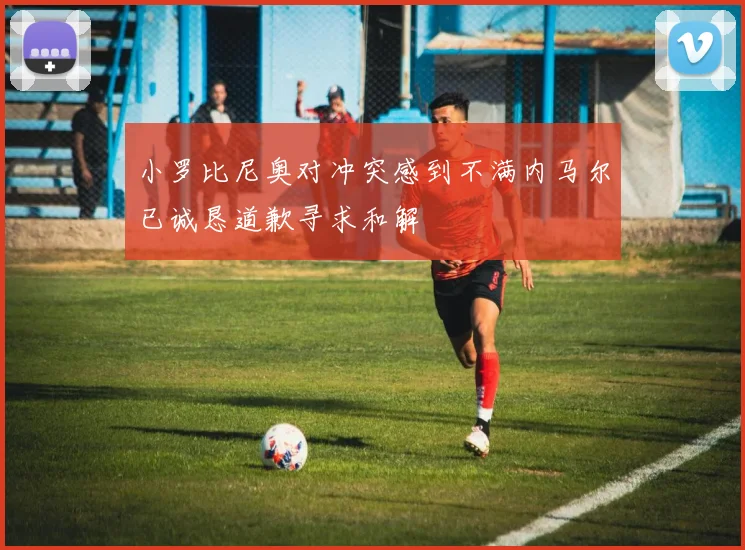 小罗比尼奥对冲突感到不满内马尔已诚恳道歉寻求和解