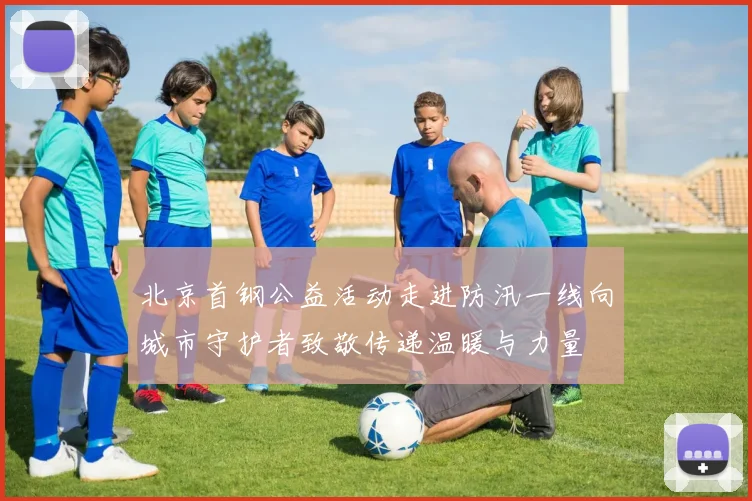 北京首钢公益活动走进防汛一线向城市守护者致敬传递温暖与力量