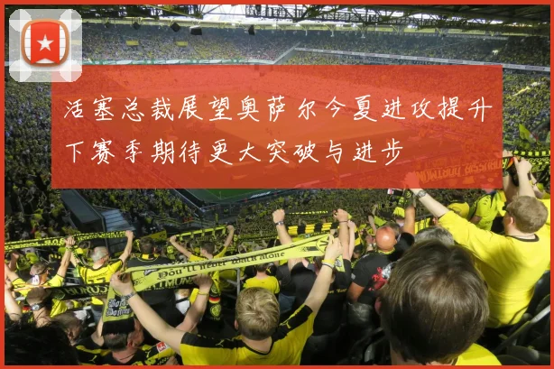 活塞总裁展望奥萨尔今夏进攻提升下赛季期待更大突破与进步