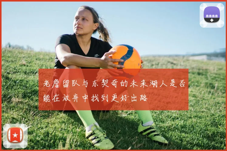 老詹留队与东契奇的未来湖人是否能在放弃中找到更好出路