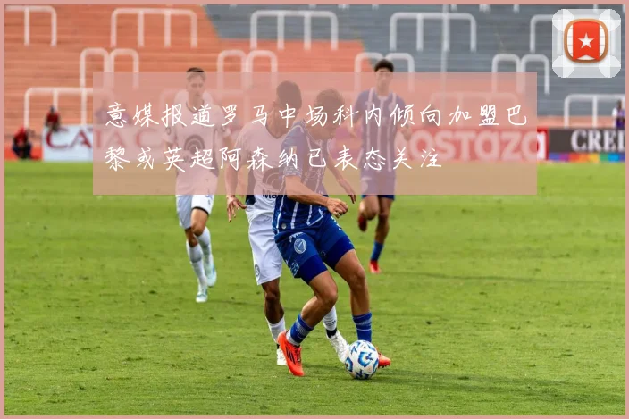 意媒报道罗马中场科内倾向加盟巴黎或英超阿森纳已表态关注