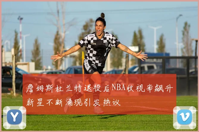 詹姆斯杜兰特退役后NBA收视率飙升新星不断涌现引发热议