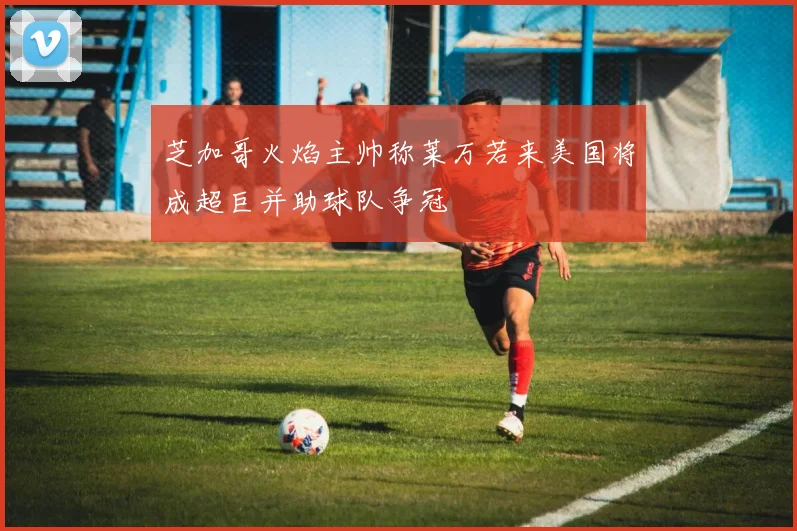 芝加哥火焰主帅称莱万若来美国将成超巨并助球队争冠
