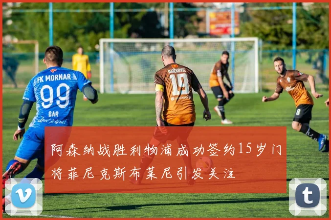 阿森纳战胜利物浦成功签约15岁门将菲尼克斯布莱尼引发关注