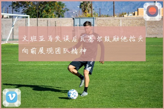 文班亚马失误后瓦塞尔鼓励他抬头向前展现团队精神