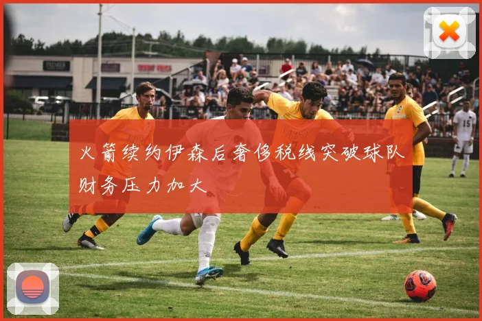 火箭续约伊森后奢侈税线突破球队财务压力加大